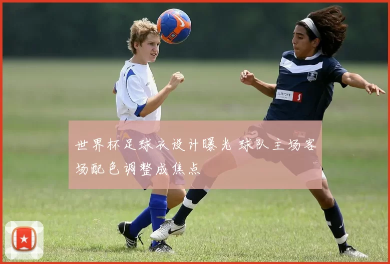 世界杯足球衣设计曝光 球队主场客场配色调整成焦点