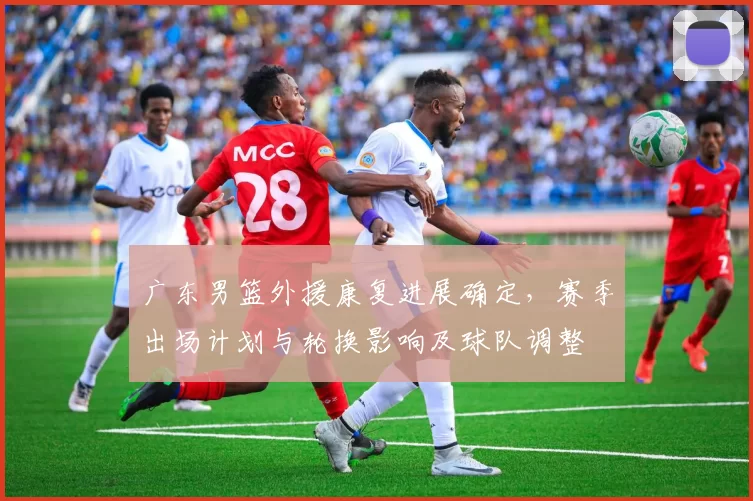 广东男篮外援康复进展确定，赛季出场计划与轮换影响及球队调整