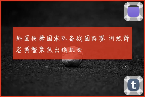 韩国街舞国家队备战国际赛 训练阵容调整聚焦出线机会