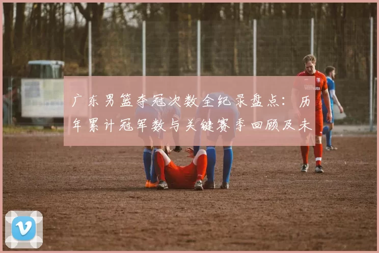 广东男篮夺冠次数全纪录盘点：历年累计冠军数与关键赛季回顾及未来展望