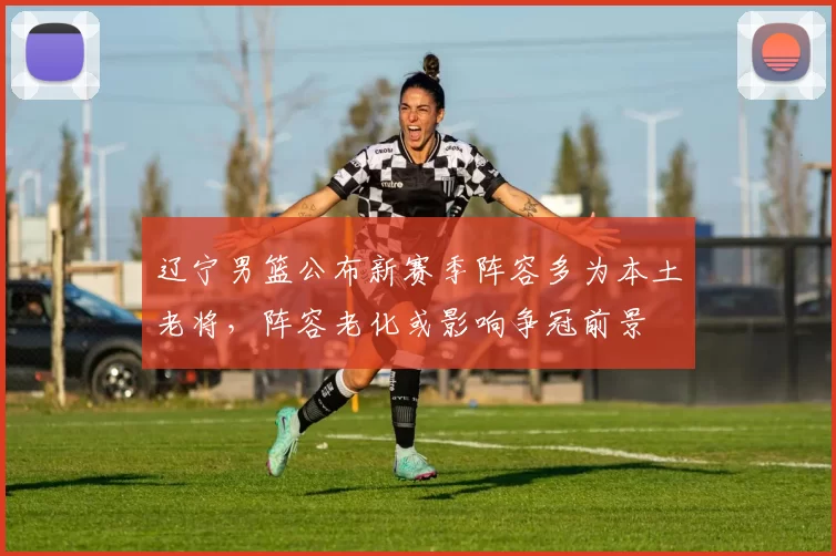 辽宁男篮公布新赛季阵容多为本土老将，阵容老化或影响争冠前景