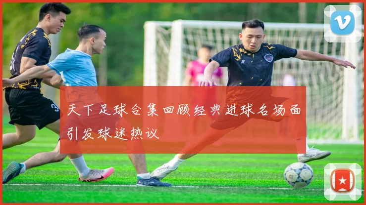 天下足球合集回顾经典进球名场面引发球迷热议