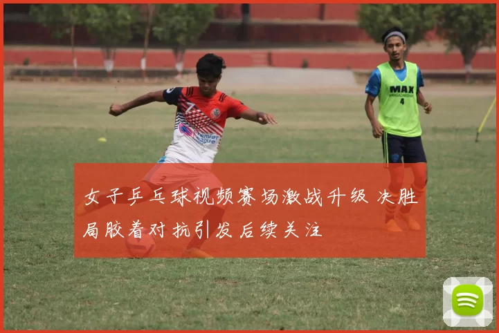 女子乒乓球视频赛场激战升级 决胜局胶着对抗引发后续关注