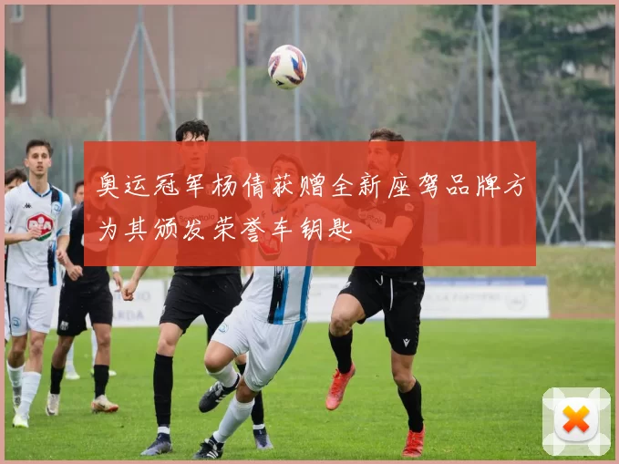 奥运冠军杨倩获赠全新座驾品牌方为其颁发荣誉车钥匙