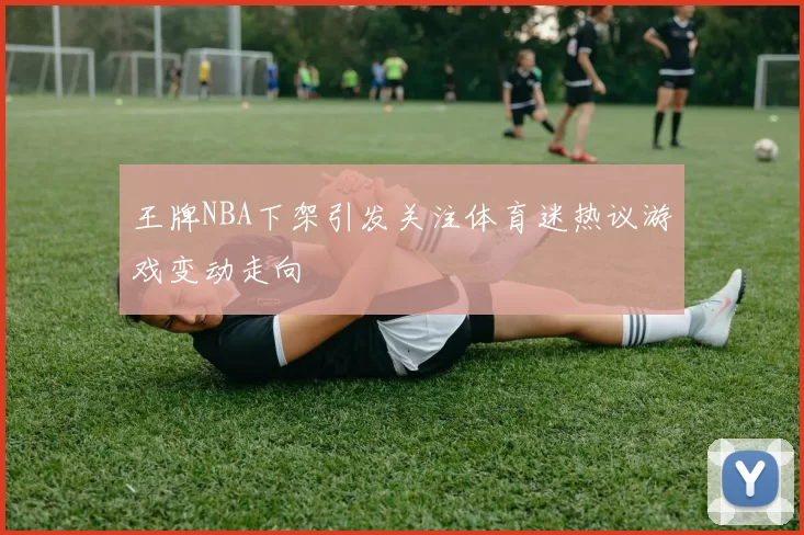 王牌NBA下架引发关注体育迷热议游戏变动走向