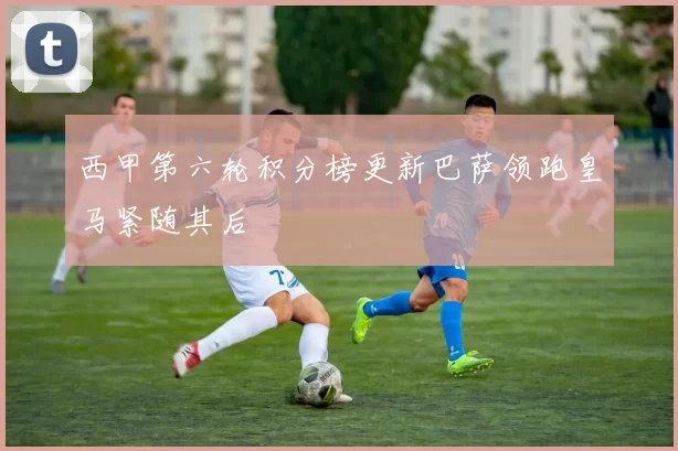西甲第六轮积分榜更新巴萨领跑皇马紧随其后