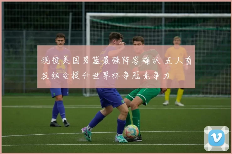 现役美国男篮最强阵容确认 五人首发组合提升世界杯争冠竞争力