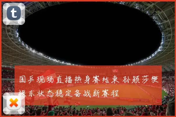 国乒现场直播热身赛结束 孙颖莎樊振东状态稳定备战新赛程