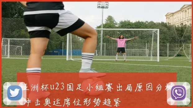 亚洲杯u23国足小组赛出局原因分析 冲击奥运席位形势趋紧