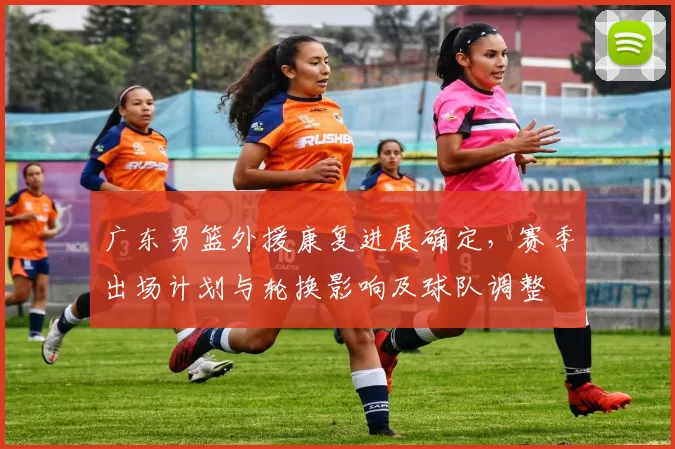 广东男篮外援康复进展确定，赛季出场计划与轮换影响及球队调整