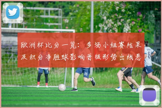 欧洲杯比分一览：多场小组赛结果及积分净胜球影响晋级形势出线悬念分析