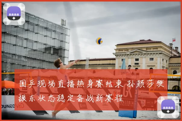 国乒现场直播热身赛结束 孙颖莎樊振东状态稳定备战新赛程