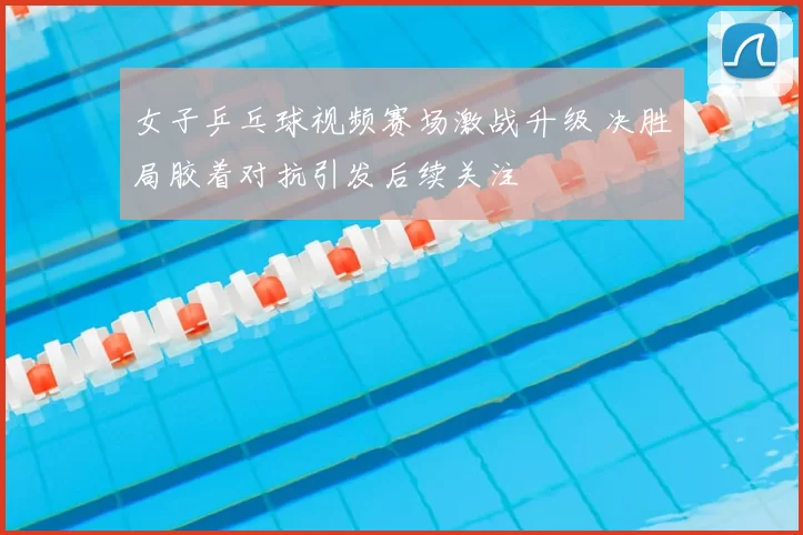 女子乒乓球视频赛场激战升级 决胜局胶着对抗引发后续关注