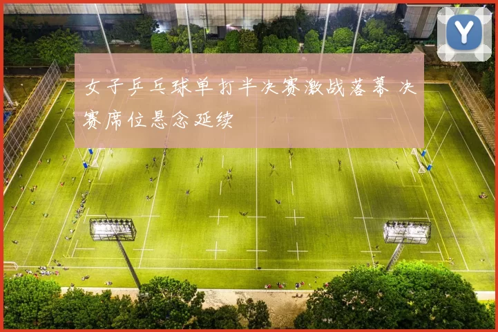 女子乒乓球单打半决赛激战落幕 决赛席位悬念延续