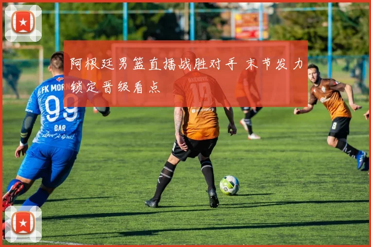 阿根廷男篮直播战胜对手 末节发力锁定晋级看点