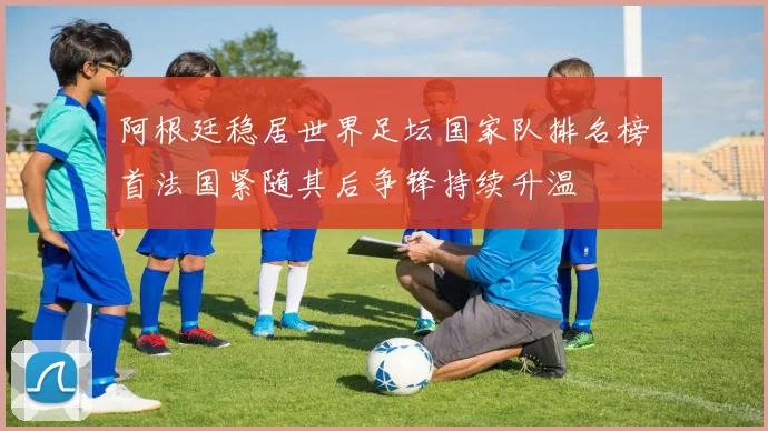 阿根廷稳居世界足坛国家队排名榜首法国紧随其后争锋持续升温