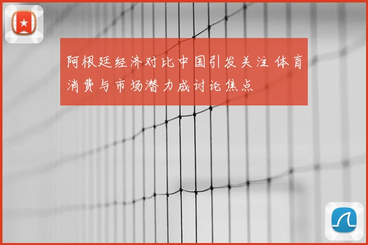 阿根廷经济对比中国引发关注 体育消费与市场潜力成讨论焦点