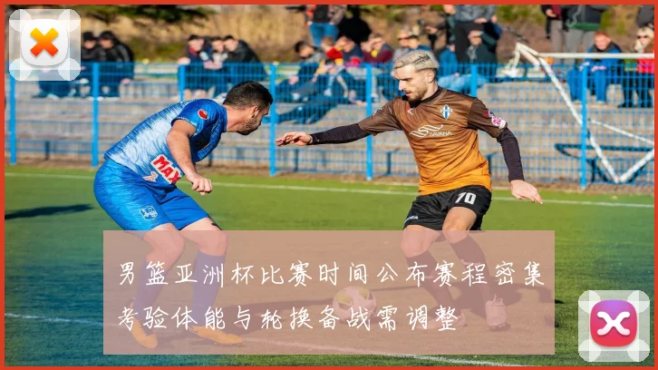 男篮亚洲杯比赛时间公布赛程密集考验体能与轮换备战需调整
