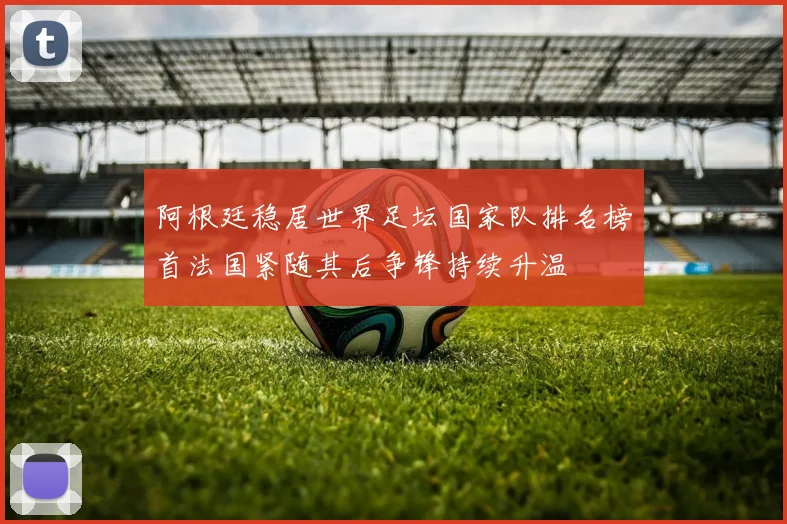 阿根廷稳居世界足坛国家队排名榜首法国紧随其后争锋持续升温