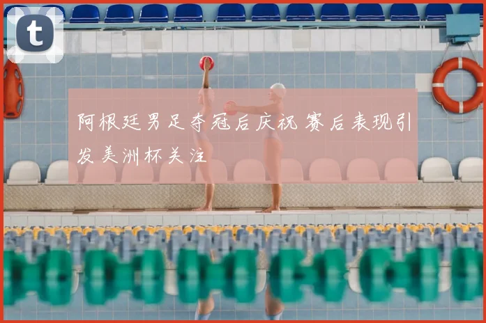 阿根廷男足夺冠后庆祝 赛后表现引发美洲杯关注