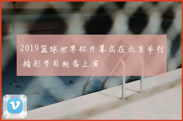 2019篮球世界杯开幕式在北京举行 精彩节目轮番上演
